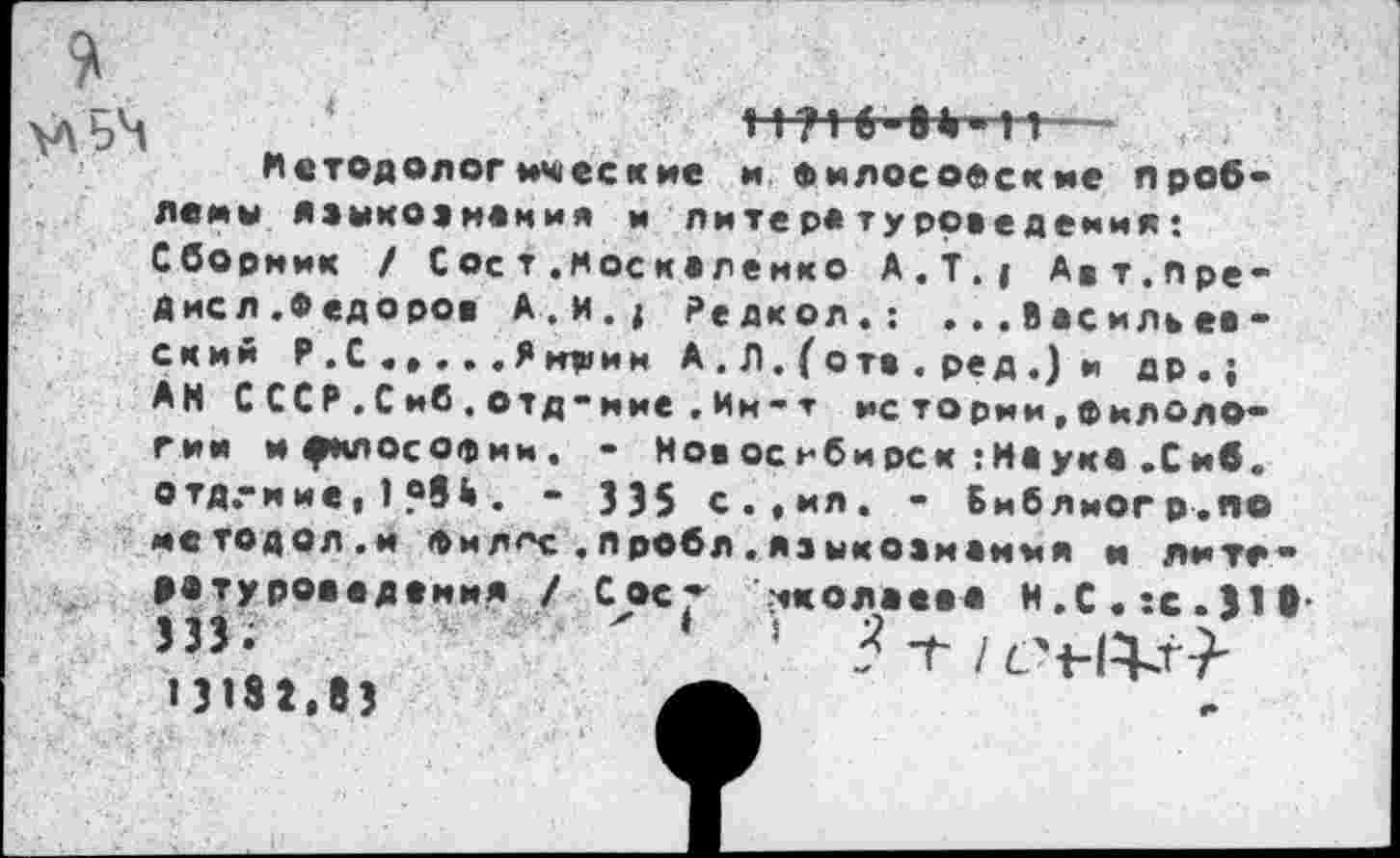 ﻿ьЧ 4	ни б-е»-н—
Методологические и Философские проблемы языкознания и литературоведения* Сборник / Соет .Москаленко А.Т.; Авт.пре-Дисл.Федоров А.и.; Редкол.: ...Васильевский Р . С . , . . . Я мдаи и А . Л. ( отв . ред .) и др.; АН СССР.Сиб.отд-ние.Им-т истории,филологии и^клософим. - Новосибирск :Н«ук« .Сиб. отд.-и ие, 1	. - 335 с.,ил. - Библиогр.по
методол.и ф ил^с .пробл.языко1манмя и Лите-»«туроввдвния / Сое- -ткола««« Н,С.:с.31в
13132,83	А.